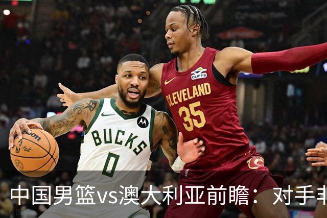 中国男篮vs澳大利亚前瞻：对手非最强阵容，男篮磨合阵容是首要目标